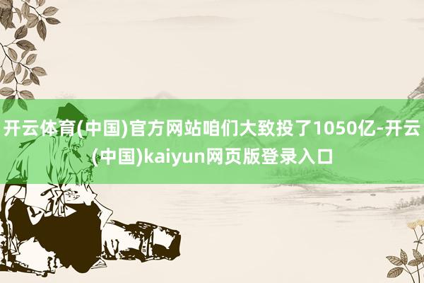 开云体育(中国)官方网站咱们大致投了1050亿-开云(中国)kaiyun网页版登录入口