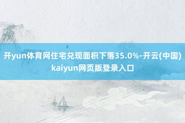 开yun体育网住宅兑现面积下落35.0%-开云(中国)kaiyun网页版登录入口