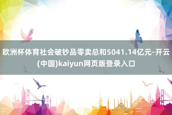 欧洲杯体育社会破钞品零卖总和5041.14亿元-开云(中国)kaiyun网页版登录入口
