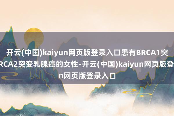 开云(中国)kaiyun网页版登录入口患有BRCA1突变或BRCA2突变乳腺癌的女性-开云(中国)kaiyun网页版登录入口