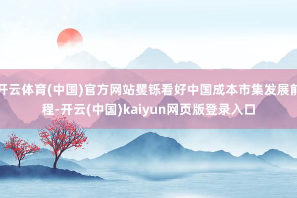 开云体育(中国)官方网站矍铄看好中国成本市集发展前程-开云(中国)kaiyun网页版登录入口