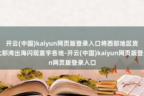 开云(中国)kaiyun网页版登录入口将西部地区货品经北部湾出海闪现寰宇各地-开云(中国)kaiyun网页版登录入口