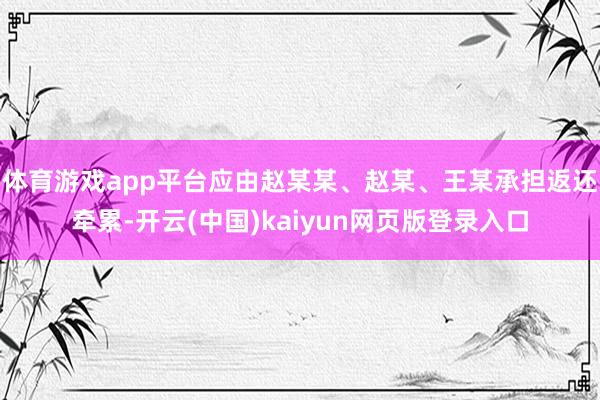 体育游戏app平台应由赵某某、赵某、王某承担返还牵累-开云(中国)kaiyun网页版登录入口