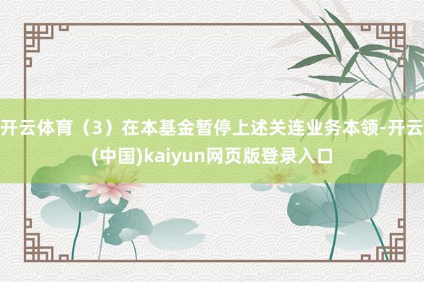开云体育（3）在本基金暂停上述关连业务本领-开云(中国)kaiyun网页版登录入口