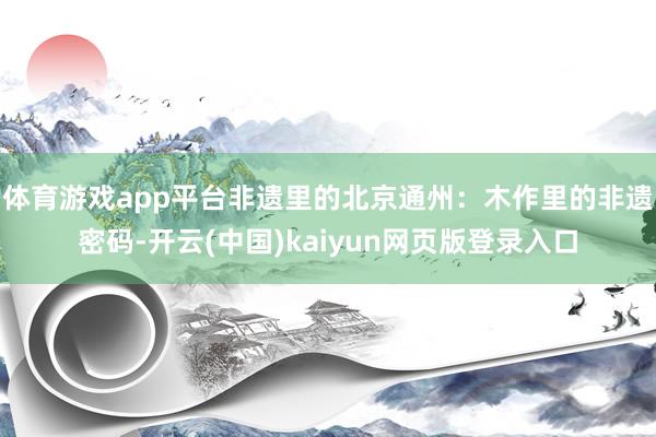体育游戏app平台非遗里的北京通州：木作里的非遗密码-开云(中国)kaiyun网页版登录入口