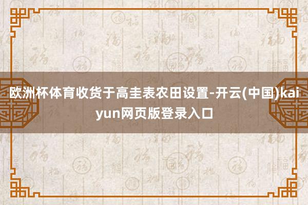 欧洲杯体育收货于高圭表农田设置-开云(中国)kaiyun网页版登录入口