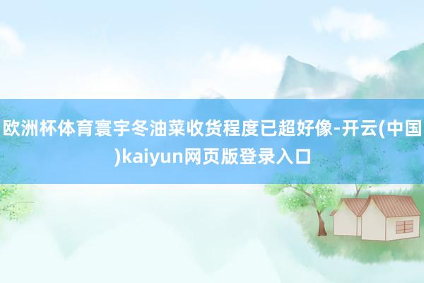 欧洲杯体育寰宇冬油菜收货程度已超好像-开云(中国)kaiyun网页版登录入口