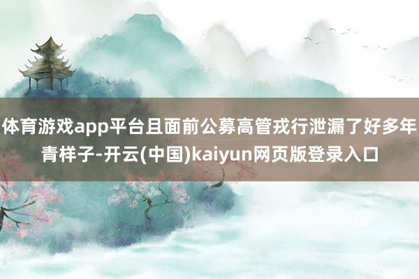 体育游戏app平台且面前公募高管戎行泄漏了好多年青样子-开云(中国)kaiyun网页版登录入口