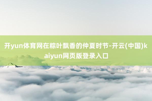 开yun体育网在粽叶飘香的仲夏时节-开云(中国)kaiyun网页版登录入口