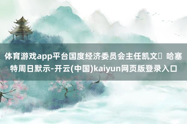 体育游戏app平台　　国度经济委员会主任凯文・哈塞特周日默示-开云(中国)kaiyun网页版登录入口