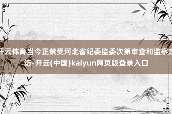 开云体育当今正禁受河北省纪委监委次第审查和监察走访-开云(中国)kaiyun网页版登录入口