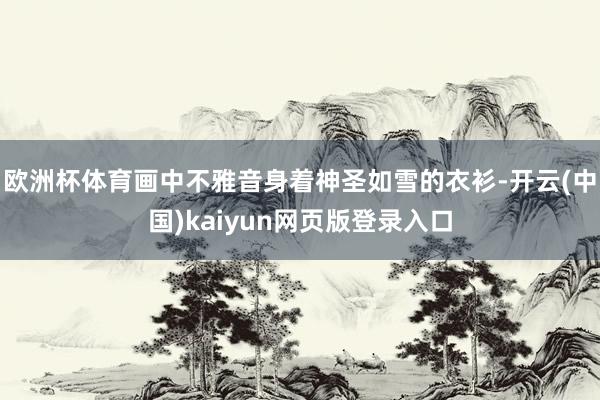 欧洲杯体育画中不雅音身着神圣如雪的衣衫-开云(中国)kaiyun网页版登录入口