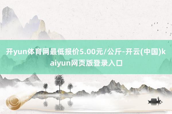 开yun体育网最低报价5.00元/公斤-开云(中国)kaiyun网页版登录入口