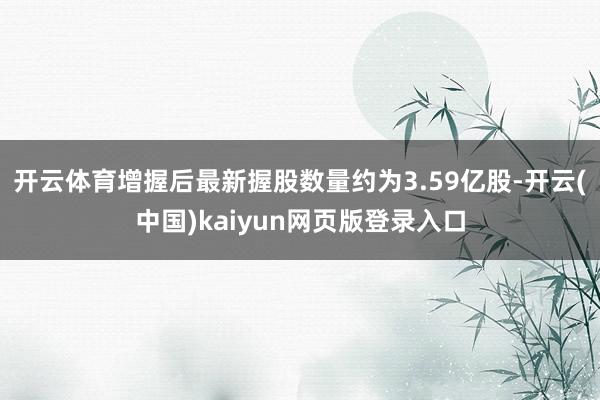 开云体育增握后最新握股数量约为3.59亿股-开云(中国)kaiyun网页版登录入口