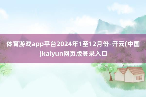 体育游戏app平台　　2024年1至12月份-开云(中国)kaiyun网页版登录入口