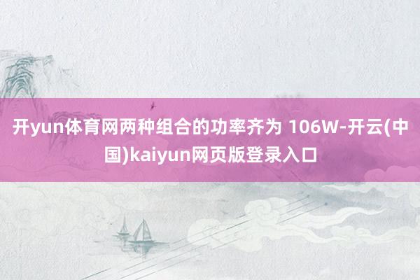 开yun体育网两种组合的功率齐为 106W-开云(中国)kaiyun网页版登录入口