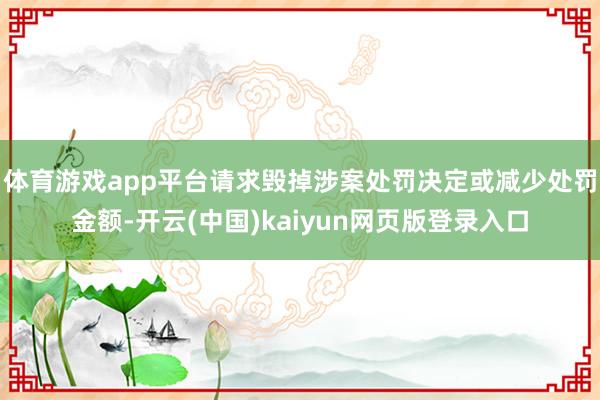 体育游戏app平台请求毁掉涉案处罚决定或减少处罚金额-开云(中国)kaiyun网页版登录入口