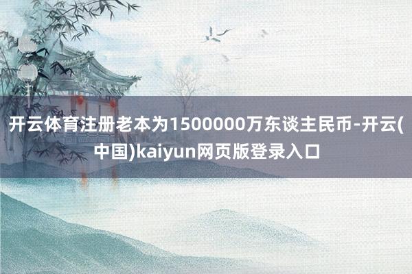 开云体育注册老本为1500000万东谈主民币-开云(中国)kaiyun网页版登录入口