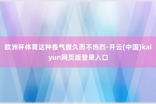 欧洲杯体育这种香气握久而不热烈-开云(中国)kaiyun网页版登录入口