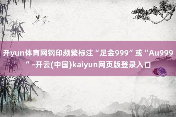 开yun体育网钢印频繁标注“足金999”或“Au999”-开云(中国)kaiyun网页版登录入口