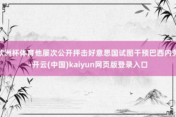 欧洲杯体育他屡次公开抨击好意思国试图干预巴西内务-开云(中国)kaiyun网页版登录入口