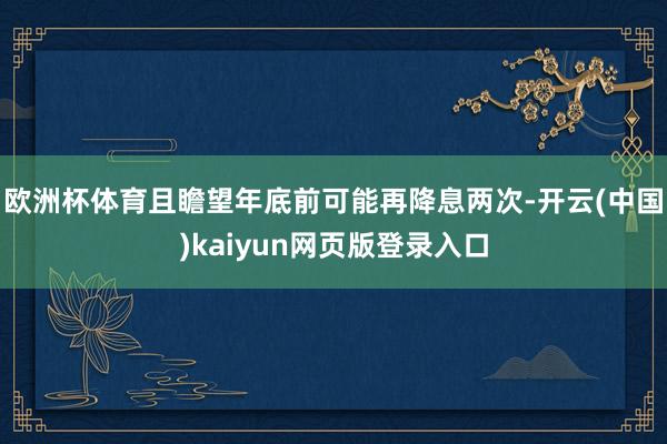 欧洲杯体育且瞻望年底前可能再降息两次-开云(中国)kaiyun网页版登录入口