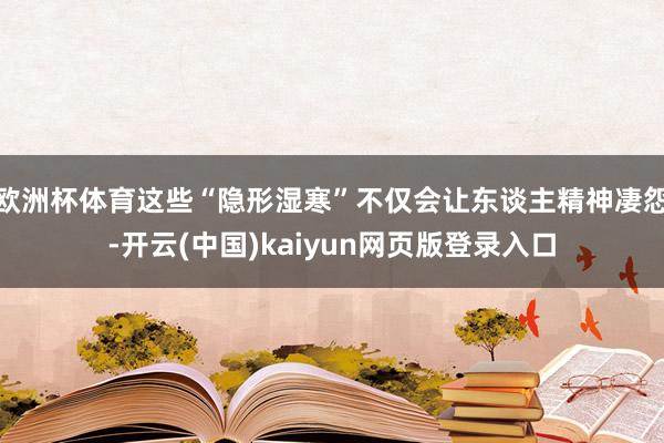 欧洲杯体育这些“隐形湿寒”不仅会让东谈主精神凄怨-开云(中国)kaiyun网页版登录入口