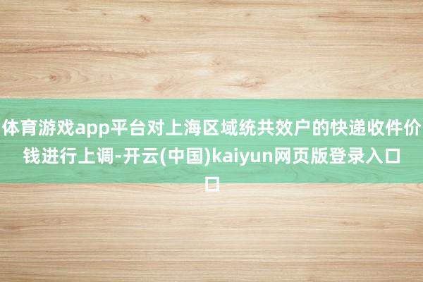 体育游戏app平台对上海区域统共效户的快递收件价钱进行上调-开云(中国)kaiyun网页版登录入口