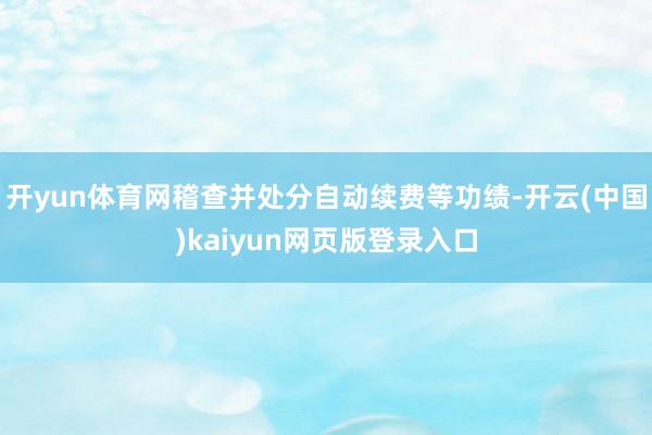 开yun体育网稽查并处分自动续费等功绩-开云(中国)kaiyun网页版登录入口