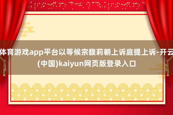 体育游戏app平台以等候宗馥莉朝上诉庭提上诉-开云(中国)kaiyun网页版登录入口