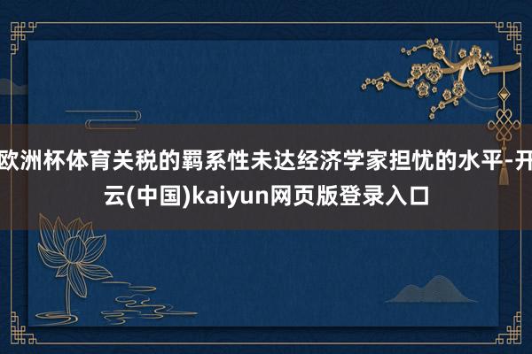 欧洲杯体育关税的羁系性未达经济学家担忧的水平-开云(中国)kaiyun网页版登录入口